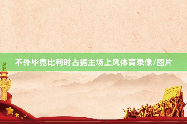 不外毕竟比利时占据主场上风体育录像/图片
