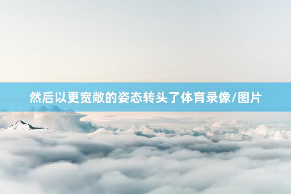 然后以更宽敞的姿态转头了体育录像/图片