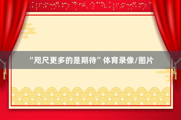 “咫尺更多的是期待”体育录像/图片