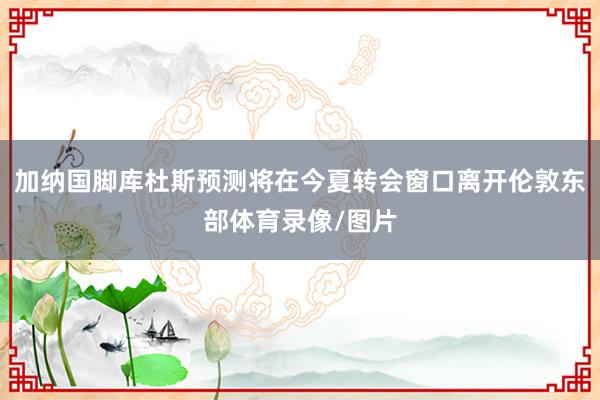 加纳国脚库杜斯预测将在今夏转会窗口离开伦敦东部体育录像/图片