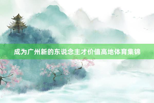 成为广州新的东说念主才价值高地体育集锦