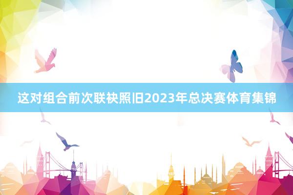 这对组合前次联袂照旧2023年总决赛体育集锦