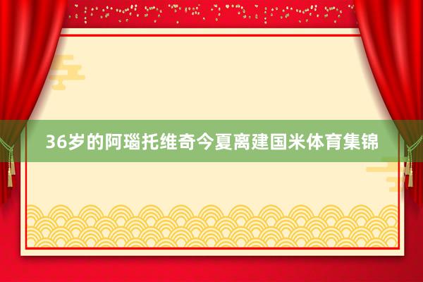 36岁的阿瑙托维奇今夏离建国米体育集锦