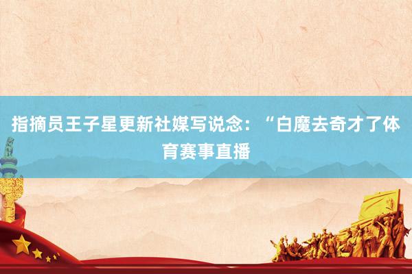 指摘员王子星更新社媒写说念：“白魔去奇才了体育赛事直播