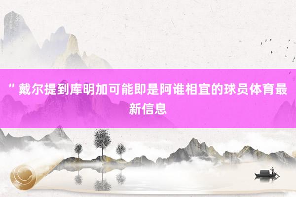 ”戴尔提到库明加可能即是阿谁相宜的球员体育最新信息