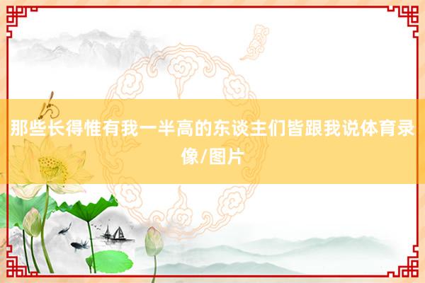 那些长得惟有我一半高的东谈主们皆跟我说体育录像/图片