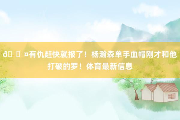 😤有仇赶快就报了！杨瀚森单手血帽刚才和他打破的罗！体育最新信息