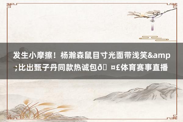 发生小摩擦！杨瀚森鼠目寸光面带浅笑&比出甄子丹同款热诚包🤣体育赛事直播