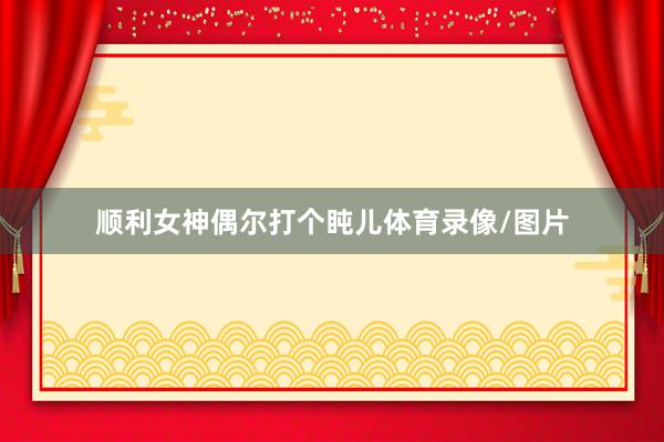 顺利女神偶尔打个盹儿体育录像/图片