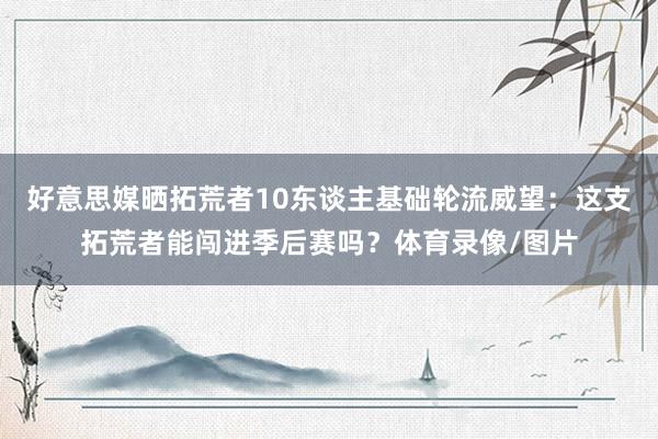 好意思媒晒拓荒者10东谈主基础轮流威望：这支拓荒者能闯进季后赛吗？体育录像/图片