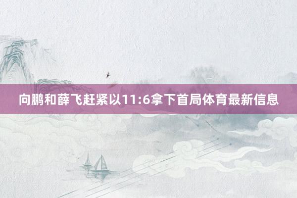 向鹏和薛飞赶紧以11:6拿下首局体育最新信息