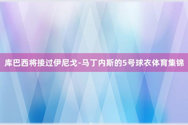 库巴西将接过伊尼戈-马丁内斯的5号球衣体育集锦