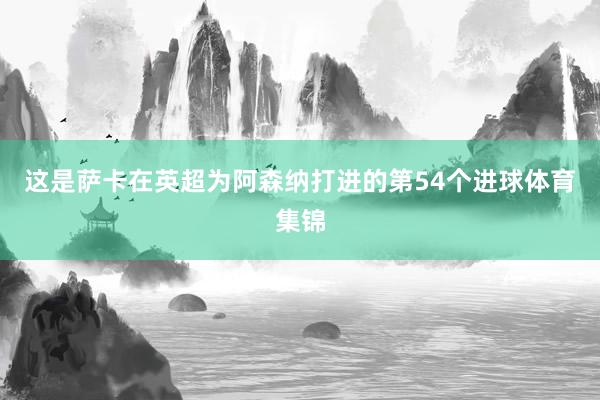 这是萨卡在英超为阿森纳打进的第54个进球体育集锦