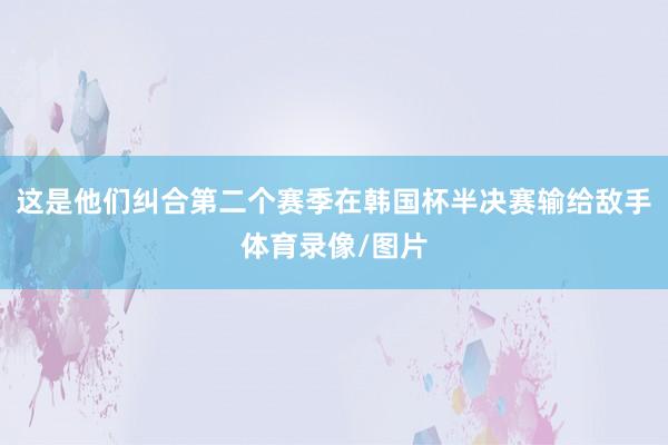 这是他们纠合第二个赛季在韩国杯半决赛输给敌手体育录像/图片