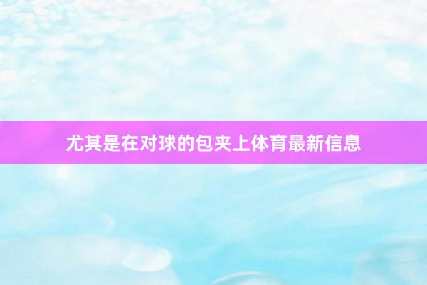 尤其是在对球的包夹上体育最新信息