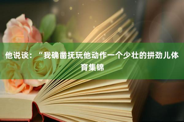 他说谈：“我确凿抚玩他动作一个少壮的拼劲儿体育集锦