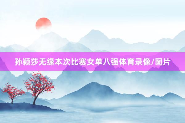 孙颖莎无缘本次比赛女单八强体育录像/图片
