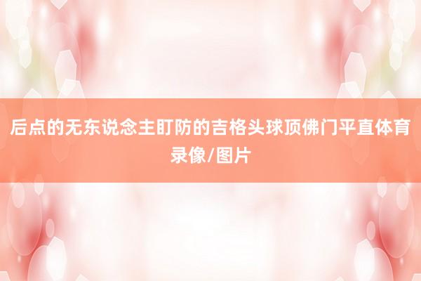 后点的无东说念主盯防的吉格头球顶佛门平直体育录像/图片