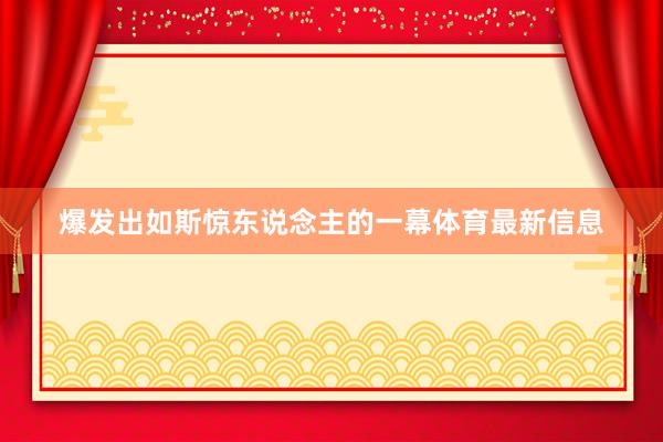 爆发出如斯惊东说念主的一幕体育最新信息