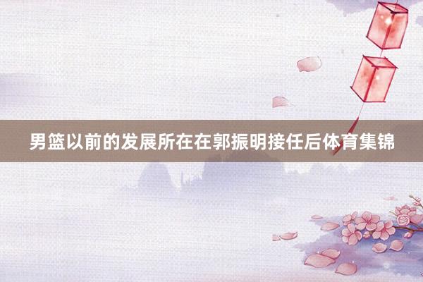 男篮以前的发展所在在郭振明接任后体育集锦