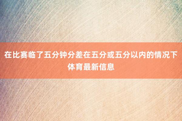 在比赛临了五分钟分差在五分或五分以内的情况下体育最新信息