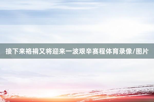 接下来袼褙又将迎来一波艰辛赛程体育录像/图片