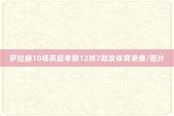 萨拉赫10场英超孝顺12球7助攻体育录像/图片