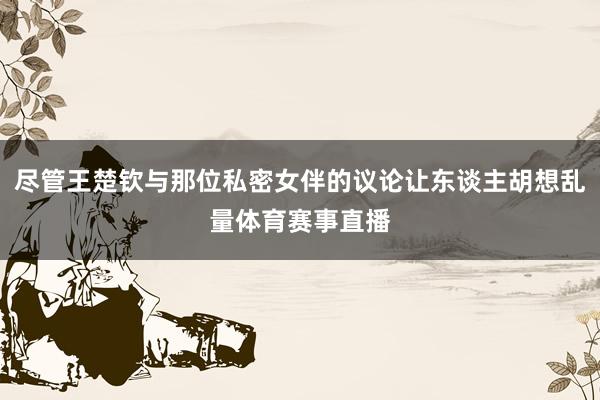 尽管王楚钦与那位私密女伴的议论让东谈主胡想乱量体育赛事直播