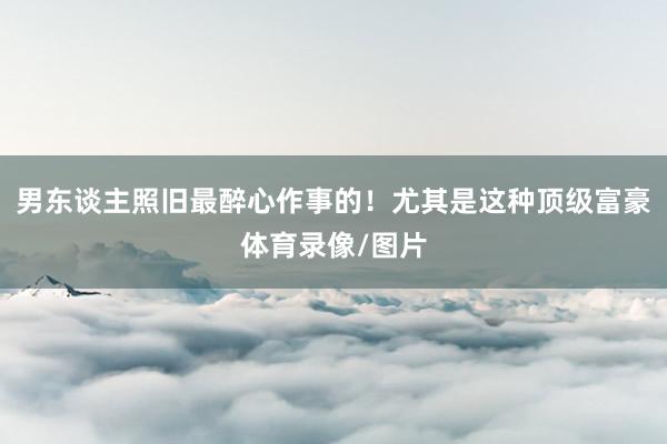 男东谈主照旧最醉心作事的！尤其是这种顶级富豪体育录像/图片
