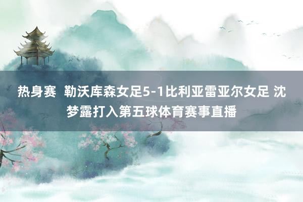 热身赛  勒沃库森女足5-1比利亚雷亚尔女足 沈梦露打入第五球体育赛事直播
