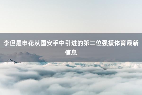 李但是申花从国安手中引进的第二位强援体育最新信息