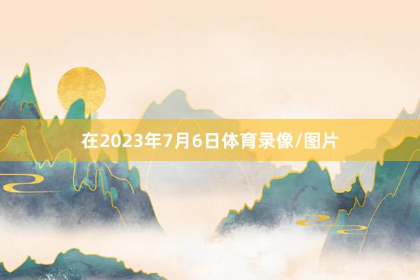 在2023年7月6日体育录像/图片