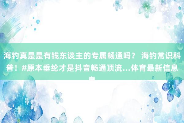 海钓真是是有钱东谈主的专属畅通吗？ 海钓常识科普！#原本垂纶才是抖音畅通顶流...体育最新信息