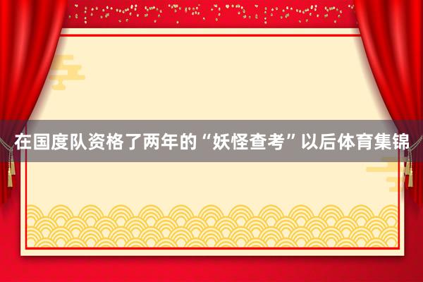 在国度队资格了两年的“妖怪查考”以后体育集锦