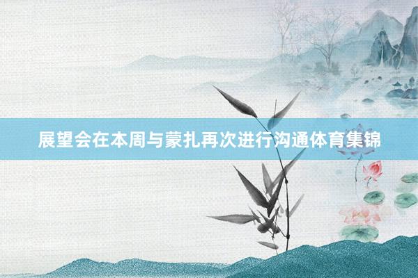 展望会在本周与蒙扎再次进行沟通体育集锦