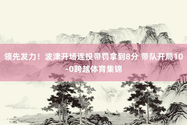 领先发力！波津开场连投带罚拿到8分 带队开局10-0跨越体育集锦