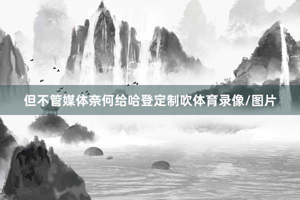 但不管媒体奈何给哈登定制吹体育录像/图片