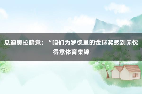 瓜迪奥拉暗意：“咱们为罗德里的金球奖感到赤忱得意体育集锦