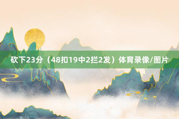 砍下23分（48扣19中2拦2发）体育录像/图片