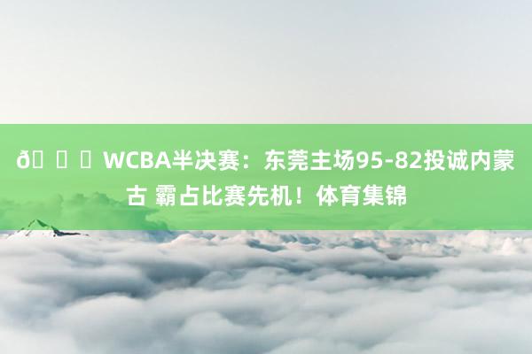 🏀WCBA半决赛：东莞主场95-82投诚内蒙古 霸占比赛先机！体育集锦