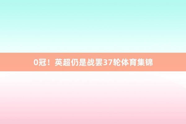 0冠！英超仍是战罢37轮体育集锦