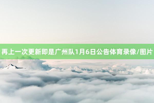 再上一次更新即是广州队1月6日公告体育录像/图片