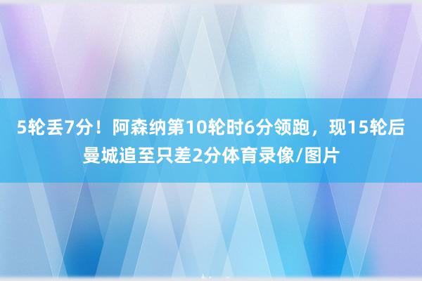 5轮丢7分！阿森纳第10轮时6分领跑，现15轮后曼城追至只差2分体育录像/图片