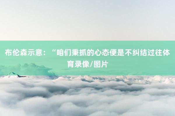 布伦森示意：“咱们秉抓的心态便是不纠结过往体育录像/图片