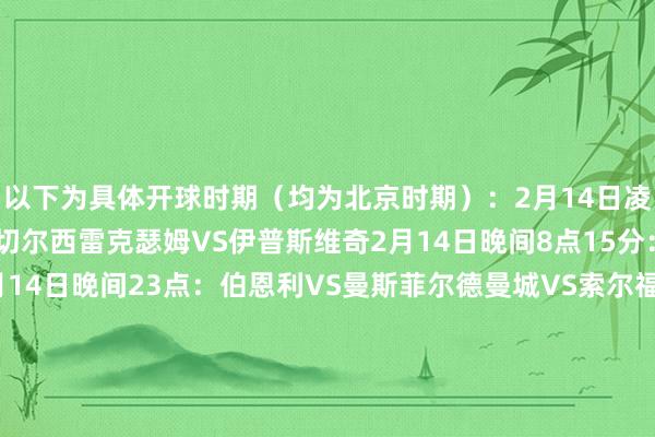 以下为具体开球时期（均为北京时期）：2月14日凌晨3点45分赫尔城VS切尔西雷克瑟姆VS伊普斯维奇2月14日晚间8点15分：伯顿VS西汉姆联2月14日晚间23点：伯恩利VS曼斯菲尔德曼城VS索尔福德/