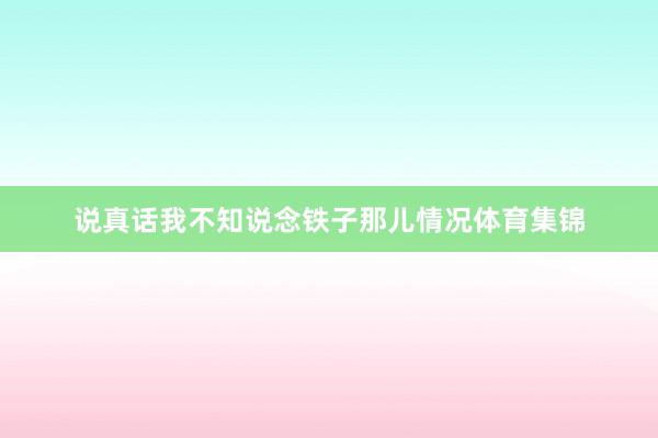 说真话我不知说念铁子那儿情况体育集锦