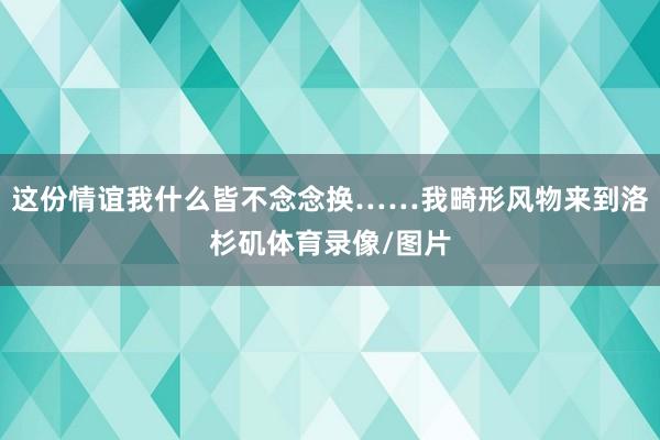 这份情谊我什么皆不念念换……我畸形风物来到洛杉矶体育录像/图片
