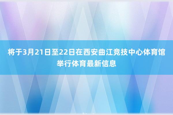 将于3月21日至22日在西安曲江竞技中心体育馆举行体育最新信息
